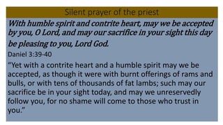 Silent prayer of the priest
With humble spirit and contrite heart, may we be accepted
by you, O Lord, and may our sacrifice in your sight this day
be pleasing to you, Lord God.
Daniel 3:39-40
“Yet with a contrite heart and a humble spirit may we be
accepted, as though it were with burnt offerings of rams and
bulls, or with tens of thousands of fat lambs; such may our
sacrifice be in your sight today, and may we unreservedly
follow you, for no shame will come to those who trust in
you.”
 