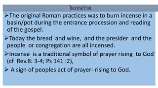 Incensation
The original Roman practices was to burn incense in a
basin/pot during the entrance procession and reading
of the gospel.
Today the bread and wine, and the presider and the
people or congregation are all incensed.
Incense is a traditional symbol of prayer rising to God
(cf Rev.8: 3-4; Ps 141 :2),
 A sign of peoples act of prayer- rising to God.
 