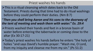 Priest washes his hands
This is a ritual cleansing which dates back to the Old
Testament. Priests during that time had to do ritual washings
before they could perform their duties. (Nm 8:7)
“Then you shall bring Aaron and his sons to the doorway of
the tent of meeting and wash them with water.” Ex. 29:4
Priests washed their hands and feet in a bronze basin of
water before entering the tabernacle or coming close to the
altar (Ex 30:17-21)
Today’s priest washes his hands before he enters “the holy of
holies "and says David’s humble prayer: “Wash me, O Lord,
from my iniquity and cleanse me from my sin.” (Ps 51:2)
 