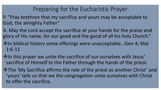 Preparing for the Eucharistic Prayer
P. “Pray brethren that my sacrifice and yours may be acceptable to
God, the almighty Father“
A. May the Lord accept the sacrifice at your hands for the praise and
glory of His name, for our good and the good of all his holy Church.”
In biblical history some offerings were unacceptable…Gen 4; Mal
1:6-11
In this prayer we unite the sacrifice of our ourselves with Jesus’
sacrifice of Himself to the Father through the hands of the priest.
The ‘My Sacrifice affirms the role of the priest as another Christ’ and
‘yours’ tells us that we the congregation unite ourselves with Christ
to offer the sacrifice.
 