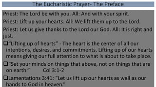 The Eucharistic Prayer- The Preface
Priest: The Lord be with you. All: And with your spirit.
Priest: Lift up your hearts. All: We lift them up to the Lord.
Priest: Let us give thanks to the Lord our God. All: It is right and
just.
“Lifting up of hearts” - The heart is the center of all our
intentions, desires, and commitments. Lifting up of our hearts
means giving our full attention to what is about to take place.
“Set your minds on things that above, not on things that are
on earth.” Col 3:1-2
Lamentations 3:41: “Let us lift up our hearts as well as our
hands to God in heaven.”
 