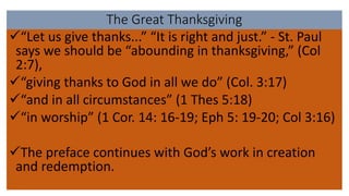The Great Thanksgiving
“Let us give thanks...” “It is right and just.” - St. Paul
says we should be “abounding in thanksgiving,” (Col
2:7),
“giving thanks to God in all we do” (Col. 3:17)
“and in all circumstances” (1 Thes 5:18)
“in worship” (1 Cor. 14: 16-19; Eph 5: 19-20; Col 3:16)
The preface continues with God’s work in creation
and redemption.
 