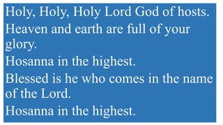Holy, Holy, Holy Lord God of hosts.
Heaven and earth are full of your
glory.
Hosanna in the highest.
Blessed is he who comes in the name
of the Lord.
Hosanna in the highest.
 