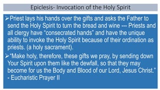 Epiclesis- Invocation of the Holy Spirit
Priest lays his hands over the gifts and asks the Father to
send the Holy Spirit to turn the bread and wine --- Priests and
all clergy have “consecrated hands” and have the unique
ability to invoke the Holy Spirit because of their ordination as
priests. (a holy sacrament).
“Make holy, therefore, these gifts we pray, by sending down
Your Spirit upon them like the dewfall, so that they may
become for us the Body and Blood of our Lord, Jesus Christ.”
- Eucharistic Prayer II
 