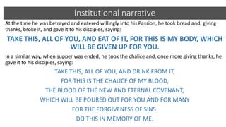 Institutional narrative
At the time he was betrayed and entered willingly into his Passion, he took bread and, giving
thanks, broke it, and gave it to his disciples, saying:
TAKE THIS, ALL OF YOU, AND EAT OF IT, FOR THIS IS MY BODY, WHICH
WILL BE GIVEN UP FOR YOU.
In a similar way, when supper was ended, he took the chalice and, once more giving thanks, he
gave it to his disciples, saying:
TAKE THIS, ALL OF YOU, AND DRINK FROM IT,
FOR THIS IS THE CHALICE OF MY BLOOD,
THE BLOOD OF THE NEW AND ETERNAL COVENANT,
WHICH WILL BE POURED OUT FOR YOU AND FOR MANY
FOR THE FORGIVENESS OF SINS.
DO THIS IN MEMORY OF ME.
 