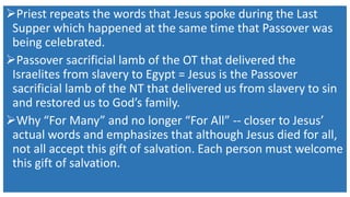 Priest repeats the words that Jesus spoke during the Last
Supper which happened at the same time that Passover was
being celebrated.
Passover sacrificial lamb of the OT that delivered the
Israelites from slavery to Egypt = Jesus is the Passover
sacrificial lamb of the NT that delivered us from slavery to sin
and restored us to God’s family.
Why “For Many” and no longer “For All” -- closer to Jesus’
actual words and emphasizes that although Jesus died for all,
not all accept this gift of salvation. Each person must welcome
this gift of salvation.
 