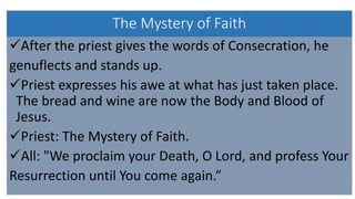 The Mystery of Faith
After the priest gives the words of Consecration, he
genuflects and stands up.
Priest expresses his awe at what has just taken place.
The bread and wine are now the Body and Blood of
Jesus.
Priest: The Mystery of Faith.
All: "We proclaim your Death, O Lord, and profess Your
Resurrection until You come again.”
 