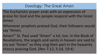 Doxology: The Great Amen
The Eucharistic prayer ends with an expression of
praise for God and the people respond with the Great
Amen.
Whenever prophets praised God, their followers would
say “Amen,
Amen!” St. Paul used “Amen” a lot, too. In the Book of
Revelations, the angels and saints in heaven are said to
cry out “Amen” as they sing their part in the heavenly
chorus praising God. (Rev 7:12, 5:14, 19:4)
 