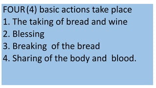 FOUR(4) basic actions take place
1. The taking of bread and wine
2. Blessing
3. Breaking of the bread
4. Sharing of the body and blood.
 