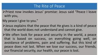 The Rite of Peace
Priest now invokes Jesus’ promise: Jesus said “Peace I leave
with you,
My peace I give to you.”
Jesus explains that the peace that He gives is a kind of peace
that the world does not understand and cannot give.
We often look for peace and security in the world, a peace
that is based on success, on everything going well, on
avoidance of problems, pain and suffering. But this kind of
peace does not last. When we lose our success, our friends,
our financial security, our health, our peace is lost.
 