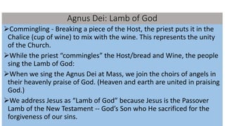Agnus Dei: Lamb of God
Commingling - Breaking a piece of the Host, the priest puts it in the
Chalice (cup of wine) to mix with the wine. This represents the unity
of the Church.
While the priest “commingles” the Host/bread and Wine, the people
sing the Lamb of God:
When we sing the Agnus Dei at Mass, we join the choirs of angels in
their heavenly praise of God. (Heaven and earth are united in praising
God.)
We address Jesus as “Lamb of God” because Jesus is the Passover
Lamb of the New Testament -- God’s Son who He sacrificed for the
forgiveness of our sins.
 