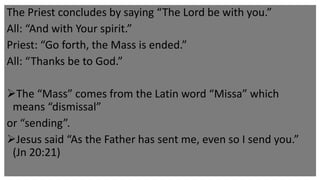 The Priest concludes by saying “The Lord be with you.”
All: “And with Your spirit.”
Priest: “Go forth, the Mass is ended.”
All: “Thanks be to God.”
The “Mass” comes from the Latin word “Missa” which
means “dismissal”
or “sending”.
Jesus said “As the Father has sent me, even so I send you.”
(Jn 20:21)
 