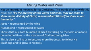 Mixing Water and Wine
Has an important meaning for us Christians. The words that go with this
ritual are “By the mystery of this water and wine, may we come to
share in the divinity of Christ, who humbled Himself to share in our
humanity.”
Jesus = represented by the wine
Humankind = represented by water
Shows that our Lord humbled Himself by taking on the form of man to
be united with us. -- the mystery of God becoming Man.
This is also a call to us to become more like Jesus, to follow His
teachings and to grow in holiness.
 
