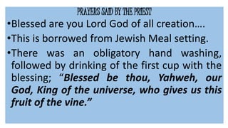 PRAYERS SAID BY THE PRIEST
•Blessed are you Lord God of all creation….
•This is borrowed from Jewish Meal setting.
•There was an obligatory hand washing,
followed by drinking of the first cup with the
blessing; “Blessed be thou, Yahweh, our
God, King of the universe, who gives us this
fruit of the vine.”
 