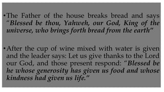 •The Father of the house breaks bread and says
“Blessed be thou, Yahweh, our God, King of the
universe, who brings forth bread from the earth”
•After the cup of wine mixed with water is given
and the leader says: Let us give thanks to the Lord
our God, and those present respond: “Blessed be
he whose generosity has given us food and whose
kindness had given us life.”
 