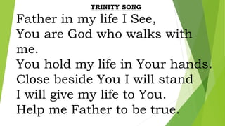 TRINITY SONG
Father in my life I See,
You are God who walks with
me.
You hold my life in Your hands.
Close beside You I will stand
I will give my life to You.
Help me Father to be true.
 
