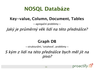NOSQL Databáze
  Key-value, Column, Document, Tables
                 ~ agregační problémy ~

Jaký je průměrný věk lidí na této přednášce?


                     Graph DB
           ~ strukturální, 'vztahové', problémy ~

S kým z lidí na této přednášce bych měl jít na
                     pivo?

                            11
 