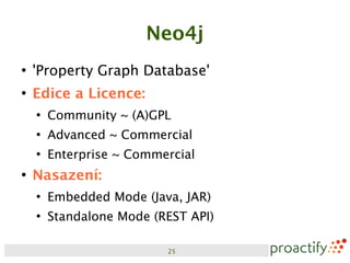 Neo4j
●
    'Property Graph Database'
●
    Edice a Licence:
    ●
        Community ~ (A)GPL
    ●
        Advanced ~ Commercial
    ●
        Enterprise ~ Commercial
●
    Nasazení:
    ●
        Embedded Mode (Java, JAR)
    ●
        Standalone Mode (REST API)

                          25
 