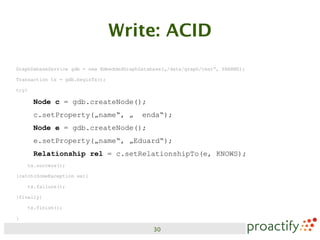 Write: ACID
GraphDabaseService gdb = new EmbeddedGraphDatabase(„/data/graph/test“, PARAMS);

Transaction tx = gdb.beginTx();

try{

       Node c = gdb.createNode();
       c.setProperty(„name“, „ enda“);
       Node e = gdb.createNode();
       e.setProperty(„name“, „Eduard“);
       Relationship rel = c.setRelationshipTo(e, KNOWS);
    tx.success();

}catch(SomeException ex){

    tx.failure();

}finally{

    tx.finish();

}

                                               30
 