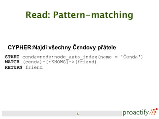 Read: Pattern-matching


CYPHER:Najdi všechny Čendovy přátele
START cenda=node:node_auto_index(name = 'Čenda')
MATCH (cenda)-[:KNOWS]->(friend)
RETURN friend




                        32
 
