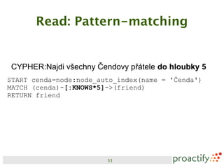 Read: Pattern-matching


CYPHER:Najdi všechny Čendovy přátele do hloubky 5
START cenda=node:node_auto_index(name = 'Čenda')
MATCH (cenda)-[:KNOWS*5]->(friend)
RETURN friend




                        33
 