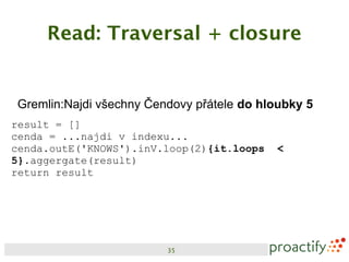Read: Traversal + closure


Gremlin:Najdi všechny Čendovy přátele do hloubky 5
result = []
cenda = ...najdi v indexu...
cenda.outE('KNOWS').inV.loop(2){it.loops   <
5}.aggergate(result)
return result




                         35
 