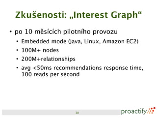 Zkušenosti: „Interest Graph“
●
    po 10 měsících pilotního provozu
    ●
        Embedded mode (Java, Linux, Amazon EC2)
    ●
        100M+ nodes
    ●
        200M+relationships
    ●
        avg <50ms recommendations response time,
        100 reads per second




                         38
 