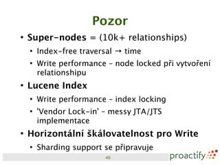 Pozor
●
    Super-nodes = (10k+ relationships)
    ●
        Index-free traversal → time
    ●
        Write performance – node locked při vytvoření
        relationshipu
●
    Lucene Index
    ●
        Write performance – index locking
    ●
        'Vendor Lock-in' – messy JTA/JTS
        implementace
●
    Horizontální škálovatelnost pro Write
    ●
        Sharding support se připravuje
                         40
 