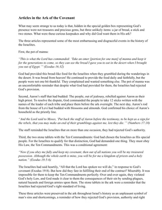 Articles in the Ark of the Covenant

What may seem strange to us today is that, hidden in the special golden box representing God’s
presence were not treasures and precious gems, but three unlikely items: a jar of bread, a stick and
two stones. What were these curious keepsakes and why did God want them in His ark?

The three articles represented some of the most embarrassing and disgraceful events in the history of
the Israelites.

First, the pot of manna:

“This is what the Lord has commanded: ‘Take an omer [portion for one man] of manna and keep it
for the generations to come, so they can see the bread I gave you to eat in the desert when I brought
you out of Egypt.’” (Exodus 16:32)

God had provided this bread-like food for the Israelites when they grumbled during the wanderings in
the desert. It was bread from heaven! He continued to provide the food daily and faithfully, but the
people were not one bit thankful. They complained and wanted something else. The pot of manna was
an uncomfortable reminder that despite what God had provided for them, the Israelites had rejected
God’s provision.

Second, Aaron’s staff that had budded: The people, out of jealousy, rebelled against Aaron as their
high priest. To resolve the dispute, God commanded the people to take 12 sticks written with the
names of the leader of each tribe and place them before the ark overnight. The next day, Aaron’s rod
from the house of Levi had budded with blossoms and almonds. God confirmed his choice of Aaron’s
household as the priestly line.

“And the Lord said to Moses, ‘Put back the staff of Aaron before the testimony, to be kept as a sign for
the rebels, that you may make an end of their grumblings against me, lest they die.’” (Numbers 17:10)

The staff reminded the Israelites that on more than one occasion, they had rejected God’s authority.

Third, the two stone tablets with the Ten Commandments: God had chosen the Israelites as His special
people. For the Israelites to qualify for that distinction, God had demanded one thing. They must obey
His Law, the Ten Commandments. This was a conditional agreement:

“Now if you obey me fully and keep my covenant, then out of all nations you will be my treasured
possession. Although the whole earth is mine, you will be for me a kingdom of priests and a holy
nation.” (Exodus 19:5-6)

The Israelites had said heartily, “All that the Lord has spoken we will do,” in response to God’s
covenant (Exodus 19:8). But how did they fare in fulfilling their end of the contract? Miserably. It was
impossible for them to keep the Ten Commandments perfectly. Over and over again, they violated
God’s holy Law, and God made it clear to them the consequences of their sin by sending plagues,
natural hazards and foreign armies upon them. The stone tablets in the ark were a reminder that the
Israelites had rejected God’s right standard of living.

These three articles were preserved in the ark throughout Israel’s history as an unpleasant symbol of
man’s sins and shortcomings, a reminder of how they rejected God’s provision, authority and right
 