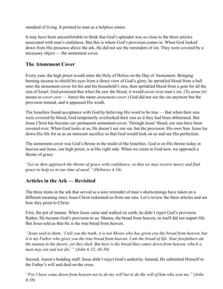 standard of living. It pointed to man as a helpless sinner.

It may have been uncomfortable to think that God’s splendor was so close to the three articles
associated with man’s sinfulness. But this is where God’s provision comes in. When God looked
down from His presence above the ark, He did not see the reminders of sin. They were covered by a
necessary object — the atonement cover.

The Atonement Cover

Every year, the high priest would enter the Holy of Holies on the Day of Atonement. Bringing
burning incense to shield his eyes from a direct view of God’s glory, he sprinkled blood from a bull
onto the atonement cover for his and his household’s sins, then sprinkled blood from a goat for all the
sins of Israel. God promised that when He saw the blood, it would cover over man’s sin. (To atone for
means to cover over — hence the name atonement cover.) God did not see the sin anymore but the
provision instead, and it appeased His wrath.

The Israelites found acceptance with God by believing His word to be true — that when their sins
were covered by blood, God temporarily overlooked their sins as it they had been obliterated. But
Jesus Christ has become our permanent atonement cover. Through Jesus’ blood, our sins have been
covered over. When God looks at us, He doesn’t see our sin, but the provision: His own Son. Jesus lay
down His life for us as an innocent sacrifice so that God would look on us and see His perfection.

The atonement cover was God’s throne in the midst of the Israelites. God is on His throne today in
heaven and Jesus, our high priest, is at His right side. When we come to God now, we approach a
throne of grace.

“Let us then approach the throne of grace with confidence, so that we may receive mercy and find
grace to help us in our time of need.” (Hebrews 4:16)

Articles in the Ark — Revisited

The three items in the ark that served as a sore reminder of man’s shortcomings have taken on a
different meaning since Jesus Christ redeemed us from our sins. Let’s review the three articles and see
how they point to Christ.

First, the pot of manna: When Jesus came and walked on earth, he didn’t reject God’s provision.
Rather, He became God’s provision to us. Manna, the bread from heaven, in itself did not impart life.
But Jesus told us that He is the true bread from heaven.

“Jesus said to them, ‘I tell you the truth, it is not Moses who has given you the bread from heaven, but
it is my Father who gives you the true bread from heaven. I am the bread of life. Your forefathers ate
the manna in the desert, yet they died. But here is the bread that comes down from heaven, which a
man may eat and not die.’” (John 6:32, 48-50)

Second, Aaron’s budding staff: Jesus didn’t reject God’s authority. Instead, He submitted Himself to
the Father’s will and died on the cross.

“For I have come down from heaven not to do my will but to do the will of him who sent me.” (John
6:38)
 