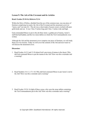Lesson 9: The Ark of the Covenant and its Articles

Read: Exodus 25:10-16, Hebrews 9:3-4

Within the Holy of Holies, shielded from the eye of the common man, was one piece of
furniture comprising two parts: the Ark of the Covenant and the atonement cover (or
“mercy seat”) on top of it. The ark was a chest made of acacia wood, overlaid with pure
gold inside and out. It was 3 feet, 9 inches long and 2 feet, 3 inches wide and high.

God commanded Moses to put in the ark three items: a golden pot of manna, Aaron’s
staff that had budded, and the two stone tablets on which the Ten Commandments were
written.

Although the Ark and the atonement cover comprise one piece of furniture, we will study
them over two lessons. Today we will cover the contents of the Ark and next week we
will discuss the atonement cover.

Discussion:

1. Read Exodus 16:2-5 and 13-36 about God’s provision of manna in the desert. Why
   did God command Moses to put the manna in the Ark? How was this a reminder and
   a warning?




2. Read Numbers 16:1-3, 17:1-10. Why did God command Moses to put Aaron’s rod in
   the Ark? How was this a reminder and a warning?




3. Read Exodus 19:5-8. In light of these verses, why were the stone tablets containing
   the Ten Commandments put in the Ark? How was this a reminder and a warning?




           © Copyright 2004. GoodSeed International. All rights reserved.
 