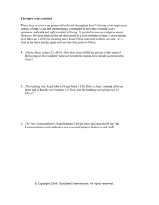 The three items revisited

These three articles were preserved in the ark throughout Israel’s history as an unpleasant
symbol of man’s sins and shortcomings, a reminder of how they rejected God’s
provision, authority and right standard of living. It pointed to man as a helpless sinner.
However, the three items in the ark that served as a sore reminder of man’s shortcomings
have taken on a different meaning since Jesus Christ redeemed us from our sins. Let’s
look at the three articles again and see how they point to Christ.


4. Manna: Read John 6:32, 48-50. How does Jesus fulfill the picture of the manna?
   Reflecting on the Israelites’ behavior toward the manna, how should we respond to
   Jesus?




5. The budding rod: Read John 6:38 and Mark 14:36. How is Jesus’ attitude different
   from that of Korah’s in Numbers 16? How was the budding rod a projection of
   Christ?




6. The Ten Commandments: Read Romans 3:20-26. How did Jesus fulfill the Ten
   Commandments and establish a new covenant between believers and God?




           © Copyright 2004. GoodSeed International. All rights reserved.
 