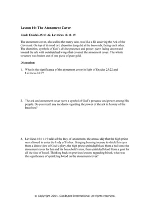 Lesson 10: The Atonement Cover

Read: Exodus 25:17-22, Leviticus 16:11-19

The atonement cover, also called the mercy seat, was like a lid covering the Ark of the
Covenant. On top of it stood two cherubim (angels) at the two ends, facing each other.
The cherubim, symbols of God’s divine presence and power, were facing downward
toward the ark with outstretched wings that covered the atonement cover. The whole
structure was beaten out of one piece of pure gold.

Discussion:

1. What is the significance of the atonement cover in light of Exodus 25:22 and
   Leviticus 16:2?




2. The ark and atonement cover were a symbol of God’s presence and power among His
   people. Do you recall any incidents regarding the power of the ark in history of the
   Israelites?




3. Leviticus 16:11-19 talks of the Day of Atonement, the annual day that the high priest
   was allowed to enter the Holy of Holies. Bringing burning incense to shield his eyes
   from a direct view of God’s glory, the high priest sprinkled blood from a bull onto the
   atonement cover for his and his household’s sins, then sprinkled blood from a goat for
   all the sins of Israel. Thinking back on previous lessons regarding blood, what was
   the significance of sprinkling blood on the atonement cover?




           © Copyright 2004. GoodSeed International. All rights reserved.
 