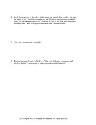 4. Recall the three items in the Ark of the Covenant that reminded the Israelites that they
   had rejected God’s provision, authority and law. They were an unpleasant symbol of
   man’s sins and shortcomings in God’s presence. In light of this, how is the atonement
   cover important? What is the significance of the term “atonement cover”?




5. Do we have an atonement cover today?




6. Read and compare Hebrews 9:7 and 4:16. What is the difference between the high
   priests in the Old Testament and us today in approaching God’s throne?




           © Copyright 2004. GoodSeed International. All rights reserved.
 