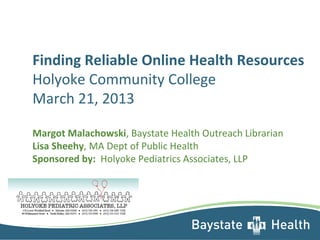 Finding Reliable Online Health Resources
Holyoke Community College
March 21, 2013
Margot Malachowski, Baystate Health Outreach Librarian
Lisa Sheehy, MA Dept of Public Health
Sponsored by: Holyoke Pediatrics Associates, LLP
 