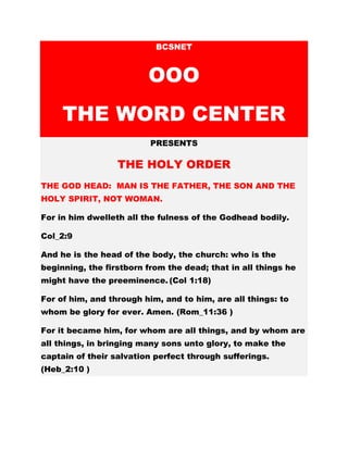 BCSNET
OOO
THE WORD CENTER
PRESENTS
THE HOLY ORDER
THE GOD HEAD: MAN IS THE FATHER, THE SON AND THE
HOLY SPIRIT, NOT WOMAN.
For in him dwelleth all the fulness of the Godhead bodily.
Col_2:9
And he is the head of the body, the church: who is the
beginning, the firstborn from the dead; that in all things he
might have the preeminence. (Col 1:18)
For of him, and through him, and to him, are all things: to
whom be glory for ever. Amen. (Rom_11:36 )
For it became him, for whom are all things, and by whom are
all things, in bringing many sons unto glory, to make the
captain of their salvation perfect through sufferings.
(Heb_2:10 )
 