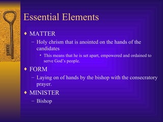Essential Elements MATTER Holy chrism that is anointed on the hands of the candidates This means that he is set apart, empowered and ordained to serve God’s people. FORM Laying on of hands by the bishop with the consecratory prayer. MINISTER Bishop  