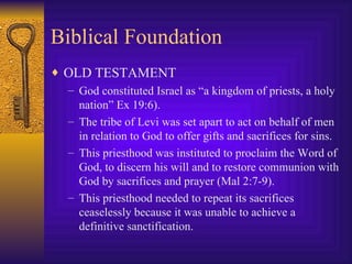 Biblical Foundation OLD TESTAMENT God constituted Israel as “a kingdom of priests, a holy nation” Ex 19:6). The tribe of Levi was set apart to act on behalf of men in relation to God to offer gifts and sacrifices for sins.  This priesthood was instituted to proclaim the Word of God, to discern his will and to restore communion with God by sacrifices and prayer (Mal 2:7-9). This priesthood needed to repeat its sacrifices ceaselessly because it was unable to achieve a definitive sanctification. 