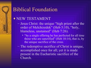 Biblical Foundation NEW TESTAMENT Jesus Christ: the unique “high priest after the order of Melchizedek” (Heb 5:10), “holy, blameless, unstained” (Heb 7:26). “by a single offering he has perfected for all time those who are sanctified” (Heb 10:14), that is, by the unique sacrifice of the cross. The redemptive sacrifice of Christ is unique, accomplished once for all; yet it is made present in the Eucharistic sacrifice of the Church. 