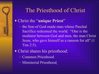 The Priesthood of Christ Christ the “ unique Priest ”   the Son-of God-made-man whose Paschal Sacrifice redeemed the world.  “One is the mediator between God and men, the man Christ Jesus, who gave himself as a ransom for all” (1 Tim 2:5).   Christ shares his priesthood:   Common Priesthood  Ministerial Priesthood   