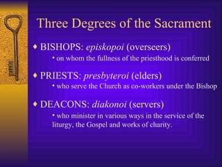 Three Degrees of the Sacrament BISHOPS:  episkopoi  (overseers) PRIESTS:  presbyteroi  (elders) DEACONS:  diakonoi  (servers) on whom the fullness of the priesthood is conferred   who serve the Church as co-workers under the Bishop   who minister in various ways in the service of the liturgy, the Gospel and works of charity.   