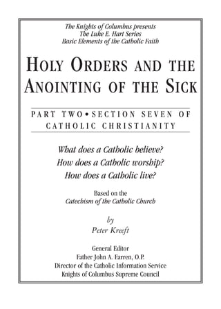 The Knights of Columbus presents
            The Luke E. Hart Series
      Basic Elements of the Catholic Faith


H OLY O RDERS AND THE
A NOINTING OF THE S ICK
PART TWO• SECTION SEVEN OF
  CATHOLIC CHRISTIANITY

    What does a Catholic believe?
    How does a Catholic worship?
      How does a Catholic live?
                 Based on the
        Catechism of the Catholic Church

                       by
                  Peter Kreeft
                   General Editor
            Father John A. Farren, O.P.
    Director of the Catholic Information Service
       Knights of Columbus Supreme Council
 