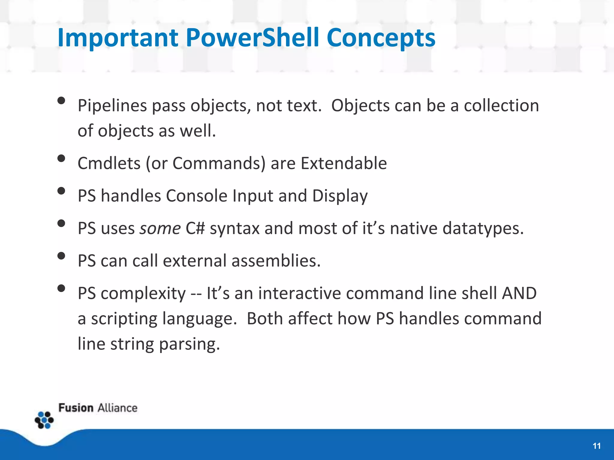 Important PowerShell Concepts
• Pipelines pass objects, not text. Objects can be a collection
of objects as well.
• Cmdlets (or Commands) are Extendable
• PS handles Console Input and Display
• PS uses some C# syntax and most of it’s native datatypes.
• PS can call external assemblies.
• PS complexity -- It’s an interactive command line shell AND
a scripting language. Both affect how PS handles command
line string parsing.
11
 