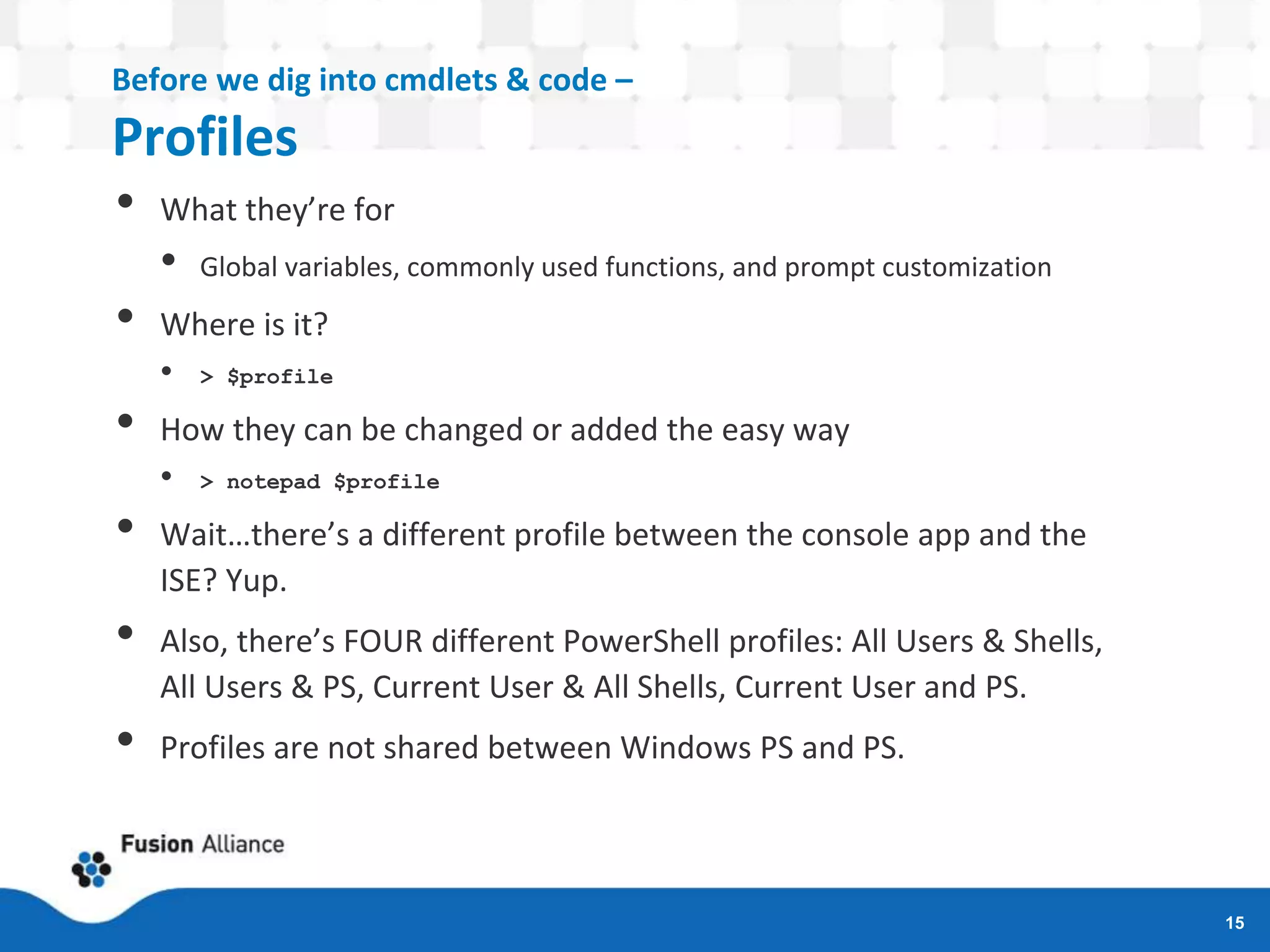 Before we dig into cmdlets & code –
Profiles
• What they’re for
• Global variables, commonly used functions, and prompt customization
• Where is it?
• > $profile
• How they can be changed or added the easy way
• > notepad $profile
• Wait…there’s a different profile between the console app and the
ISE? Yup.
• Also, there’s FOUR different PowerShell profiles: All Users & Shells,
All Users & PS, Current User & All Shells, Current User and PS.
• Profiles are not shared between Windows PS and PS.
15
 