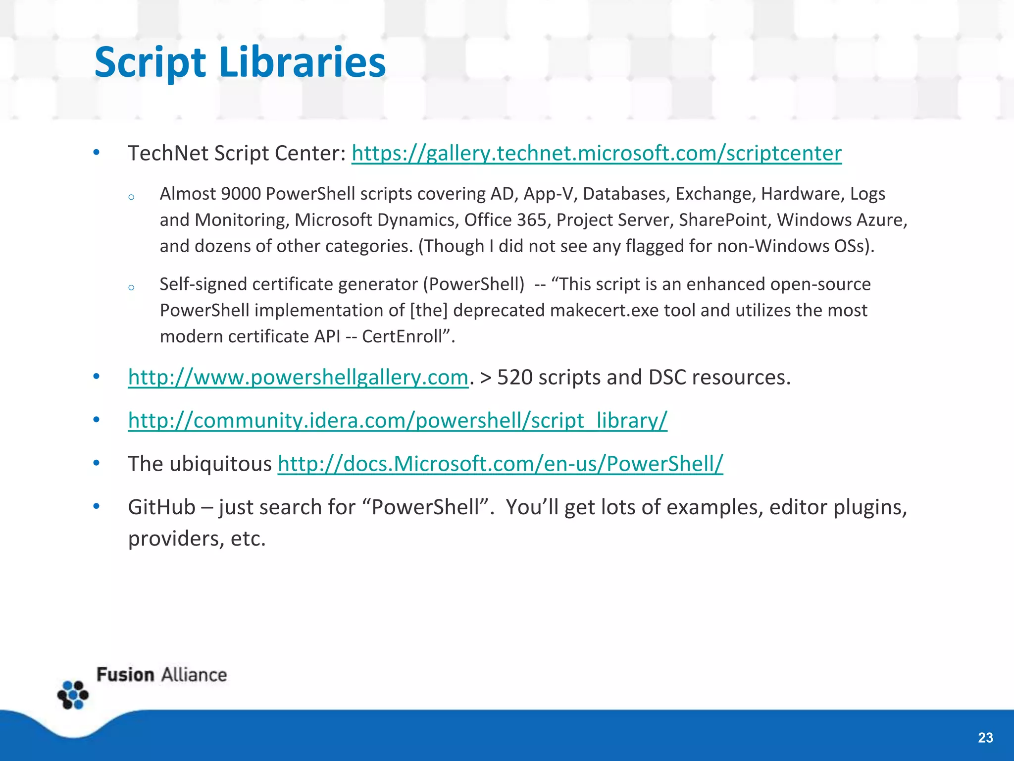 Script Libraries
• TechNet Script Center: https://gallery.technet.microsoft.com/scriptcenter
o Almost 9000 PowerShell scripts covering AD, App-V, Databases, Exchange, Hardware, Logs
and Monitoring, Microsoft Dynamics, Office 365, Project Server, SharePoint, Windows Azure,
and dozens of other categories. (Though I did not see any flagged for non-Windows OSs).
o Self-signed certificate generator (PowerShell) -- “This script is an enhanced open-source
PowerShell implementation of [the] deprecated makecert.exe tool and utilizes the most
modern certificate API -- CertEnroll”.
• http://www.powershellgallery.com. > 520 scripts and DSC resources.
• http://community.idera.com/powershell/script_library/
• The ubiquitous http://docs.Microsoft.com/en-us/PowerShell/
• GitHub – just search for “PowerShell”. You’ll get lots of examples, editor plugins,
providers, etc.
23
 