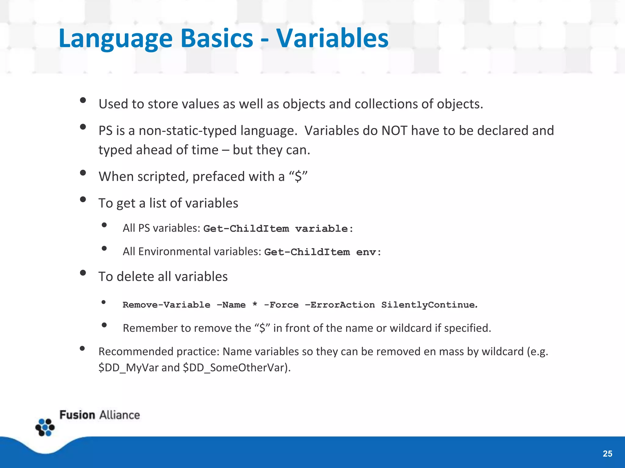 Language Basics - Variables
• Used to store values as well as objects and collections of objects.
• PS is a non-static-typed language. Variables do NOT have to be declared and
typed ahead of time – but they can.
• When scripted, prefaced with a “$”
• To get a list of variables
• All PS variables: Get-ChildItem variable:
• All Environmental variables: Get-ChildItem env:
• To delete all variables
• Remove-Variable –Name * -Force –ErrorAction SilentlyContinue.
• Remember to remove the “$” in front of the name or wildcard if specified.
• Recommended practice: Name variables so they can be removed en mass by wildcard (e.g.
$DD_MyVar and $DD_SomeOtherVar).
25
 