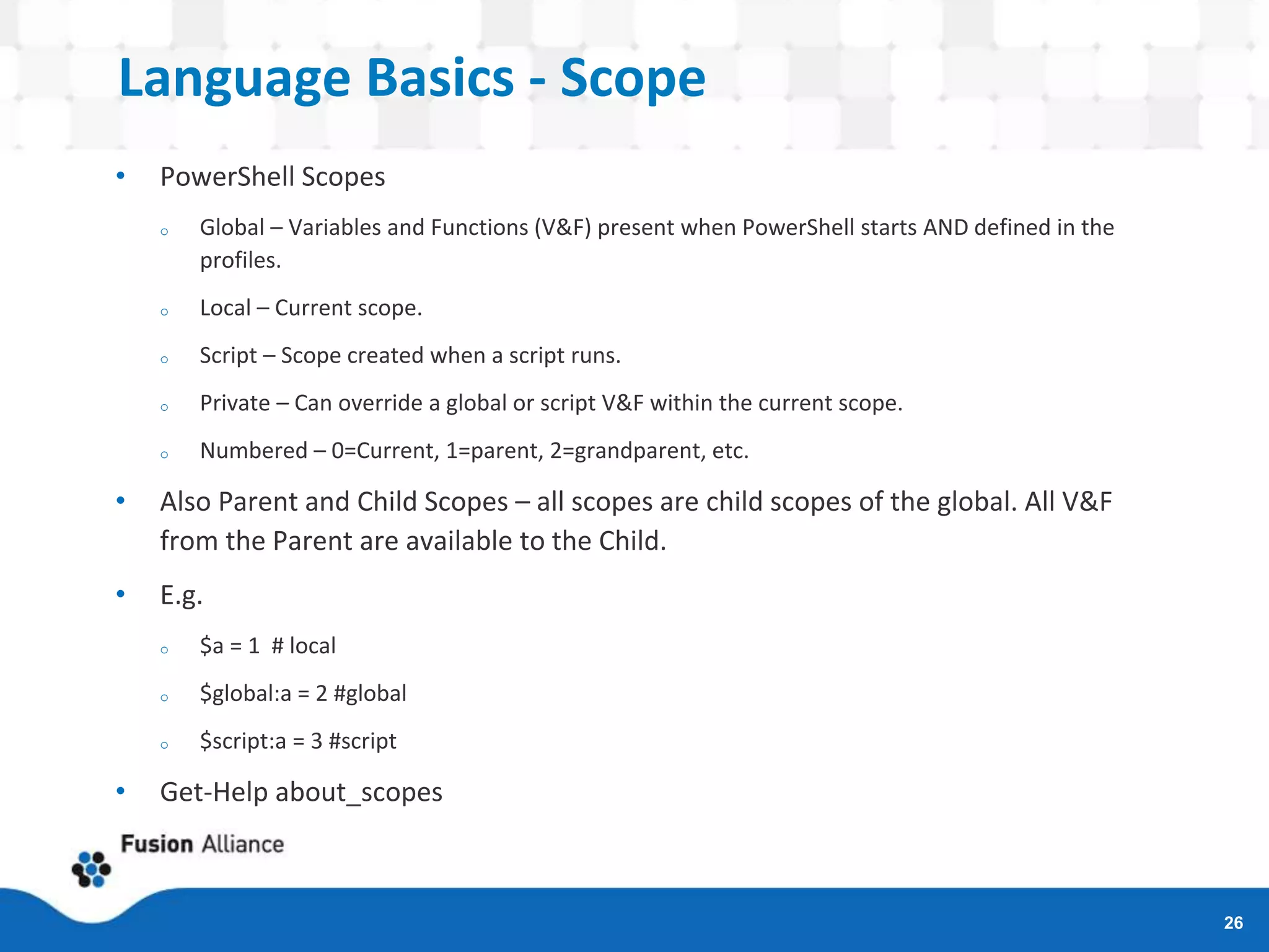 Language Basics - Scope
• PowerShell Scopes
o Global – Variables and Functions (V&F) present when PowerShell starts AND defined in the
profiles.
o Local – Current scope.
o Script – Scope created when a script runs.
o Private – Can override a global or script V&F within the current scope.
o Numbered – 0=Current, 1=parent, 2=grandparent, etc.
• Also Parent and Child Scopes – all scopes are child scopes of the global. All V&F
from the Parent are available to the Child.
• E.g.
o $a = 1 # local
o $global:a = 2 #global
o $script:a = 3 #script
• Get-Help about_scopes
26
 